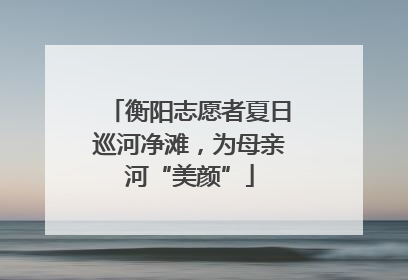 衡阳志愿者夏日巡河净滩，为母亲河“美颜”
